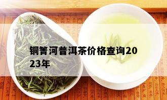 铜箐河普洱茶价格查询2023年