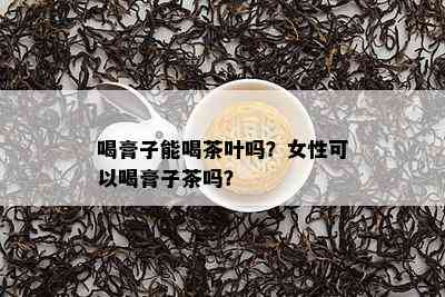 喝膏子能喝茶叶吗？女性可以喝膏子茶吗？