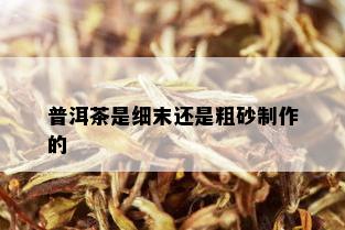 普洱茶是细末还是粗砂制作的