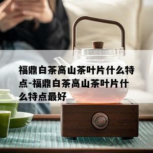 福鼎白茶高山茶叶片什么特点-福鼎白茶高山茶叶片什么特点更好