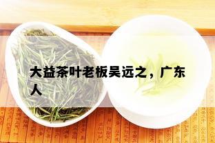 大益茶叶老板吴远之，广东人