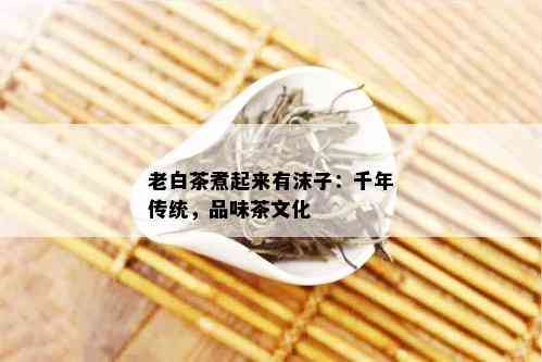 老白茶煮起来有沫子：千年传统，品味茶文化