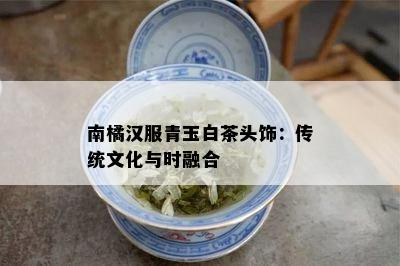 南橘汉服青玉白茶头饰：传统文化与时融合