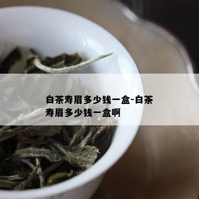 白茶寿眉多少钱一盒-白茶寿眉多少钱一盒啊