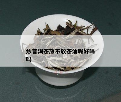 炒普洱茶放不放茶油呢好喝吗