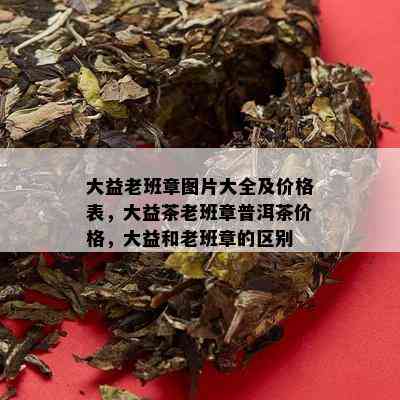 大益老班章图片大全及价格表，大益茶老班章普洱茶价格，大益和老班章的区别