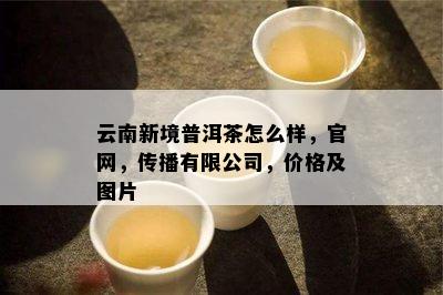 云南新境普洱茶怎么样，官网，传播有限公司，价格及图片