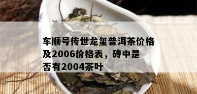 车顺号传世龙玺普洱茶价格及2006价格表，砖中是否有2004茶叶