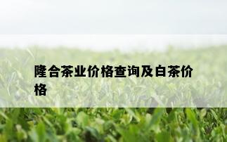 隆合茶业价格查询及白茶价格