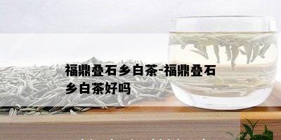 福鼎叠石乡白茶-福鼎叠石乡白茶好吗