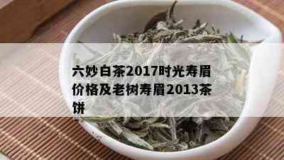 六妙白茶2017时光寿眉价格及老树寿眉2013茶饼