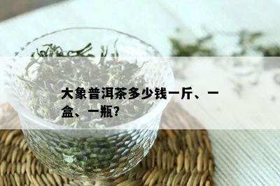 大象普洱茶多少钱一斤、一盒、一瓶？