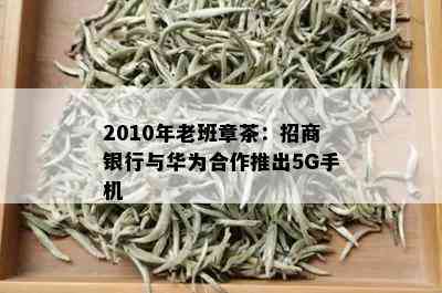 2010年老班章茶：招商银行与华为合作推出5G手机