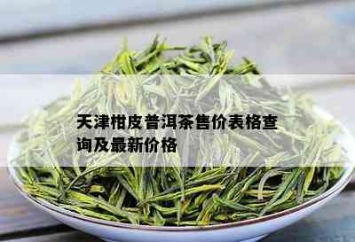 天津柑皮普洱茶售价表格查询及最新价格