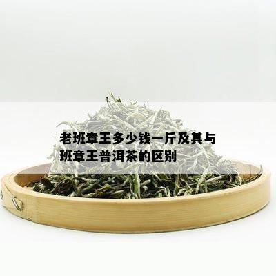 老班章王多少钱一斤及其与班章王普洱茶的区别