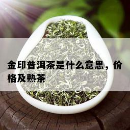 金印普洱茶是什么意思，价格及熟茶