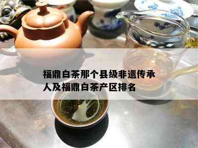 福鼎白茶那个县级非遗传承人及福鼎白茶产区排名