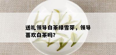 送礼领导白茶绿雪芽，领导喜欢白茶吗？