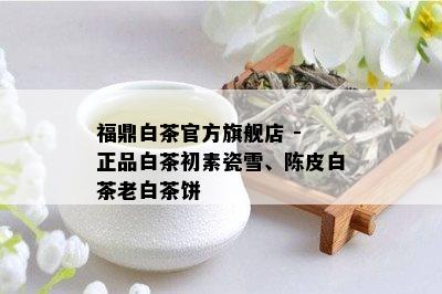 福鼎白茶官方旗舰店 - 正品白茶初素瓷雪、陈皮白茶老白茶饼