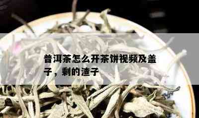 普洱茶怎么开茶饼视频及盖子，剩的渣子