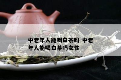 中老年人能喝白茶吗-中老年人能喝白茶吗女性