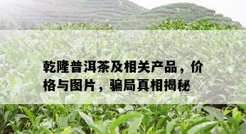 乾隆普洱茶及相关产品，价格与图片，骗局真相揭秘