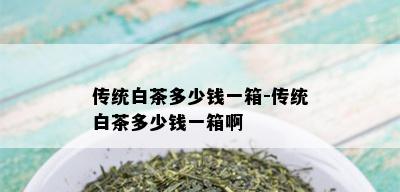 传统白茶多少钱一箱-传统白茶多少钱一箱啊