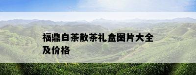 福鼎白茶散茶礼盒图片大全及价格