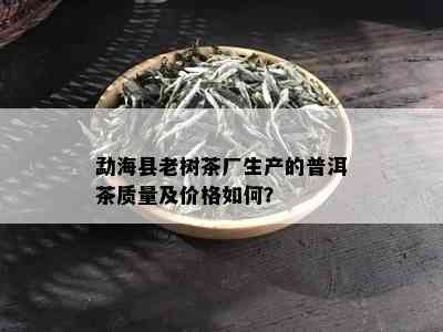 勐海县老树茶厂生产的普洱茶质量及价格如何？