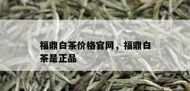 福鼎白茶价格官网，福鼎白茶是正品