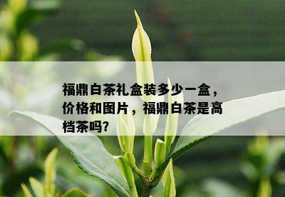 福鼎白茶礼盒装多少一盒，价格和图片，福鼎白茶是高档茶吗？