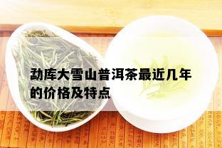 勐库大雪山普洱茶最近几年的价格及特点