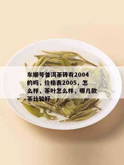 车顺号普洱茶砖有2004的吗，价格表2005，怎么样，茶叶怎么样，哪几款茶比较好