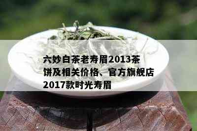 六妙白茶老寿眉2013茶饼及相关价格、官方旗舰店2017款时光寿眉