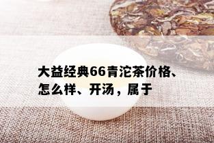 大益经典66青沱茶价格、怎么样、开汤，属于