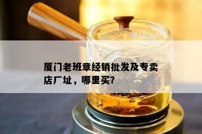 厦门老班章经销批发及专卖店厂址，哪里买？