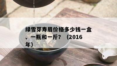 绿雪芽寿眉价格多少钱一盒、一瓶和一斤？（2016年）