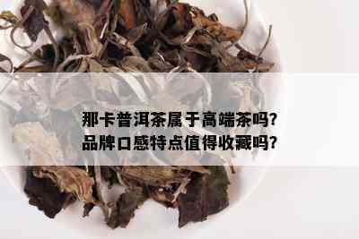 那卡普洱茶属于高端茶吗？品牌口感特点值得收藏吗？