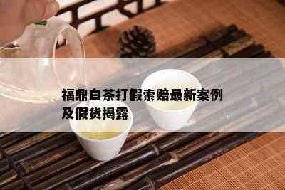 福鼎白茶打假索赔最新案例及假货揭露