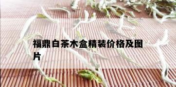 福鼎白茶木盒精装价格及图片