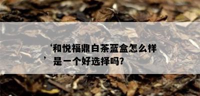 ‘和悦福鼎白茶蓝盒怎么样’是一个好选择吗？