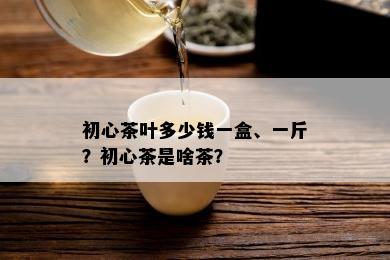 初心茶叶多少钱一盒、一斤？初心茶是啥茶？