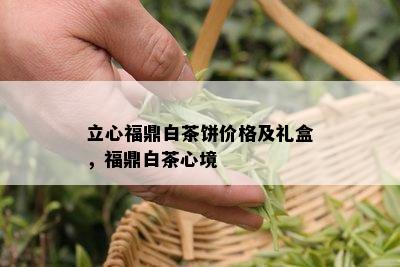 立心福鼎白茶饼价格及礼盒，福鼎白茶心境