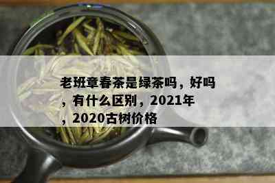 老班章春茶是绿茶吗，好吗，有什么区别，2021年，2020古树价格