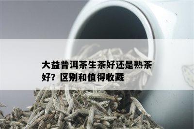 大益普洱茶生茶好还是熟茶好？区别和值得收藏