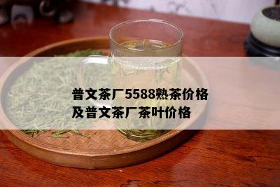 普文茶厂5588熟茶价格及普文茶厂茶叶价格