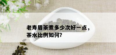 老寿眉茶煮多少次好一点，茶水比例如何？