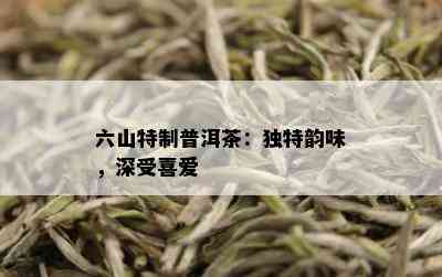 六山特制普洱茶：独特韵味，深受喜爱