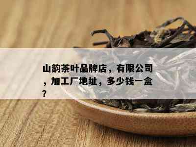 山韵茶叶品牌店，有限公司，加工厂地址，多少钱一盒？