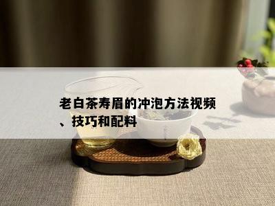 老白茶寿眉的冲泡方法视频、技巧和配料